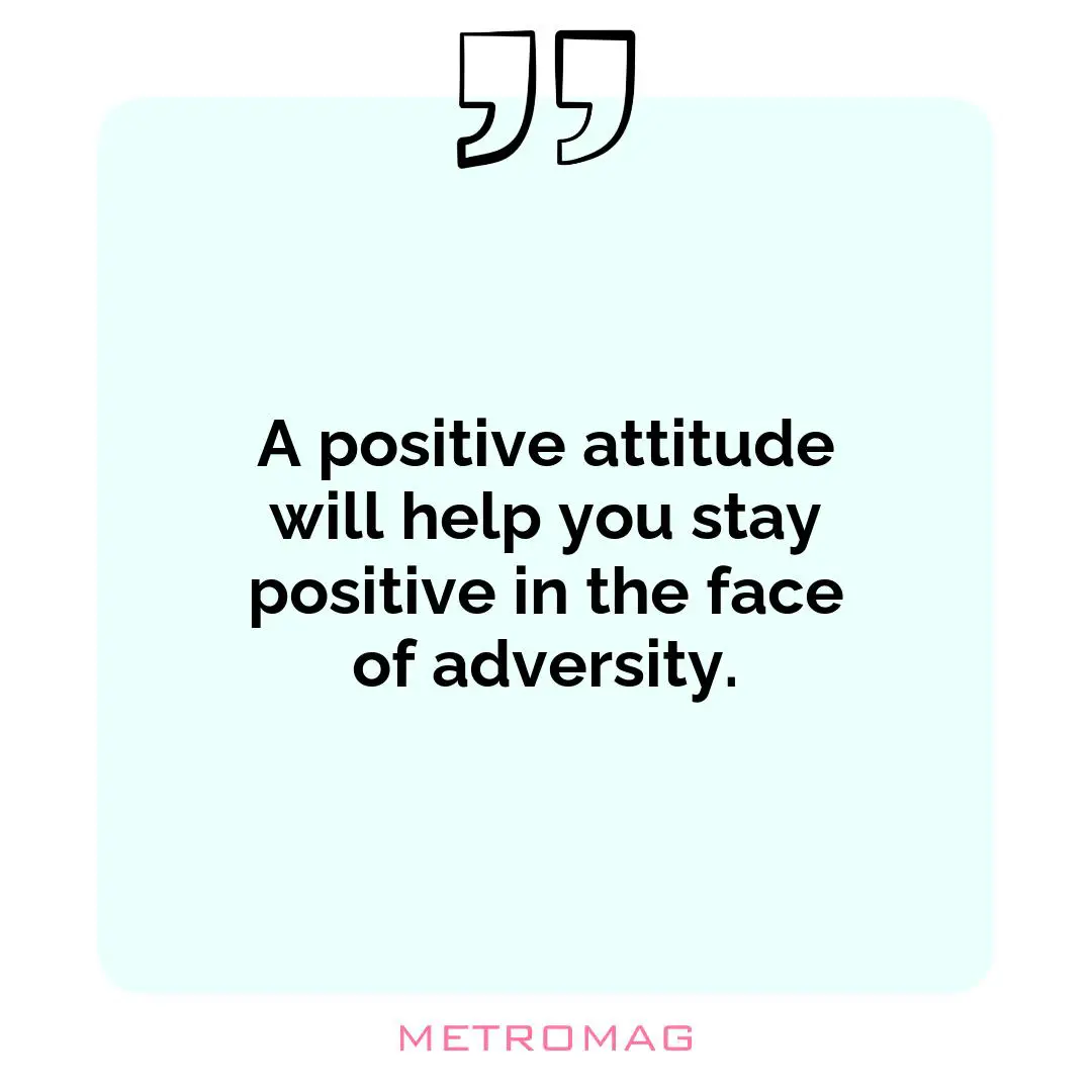A positive attitude will help you stay positive in the face of adversity.