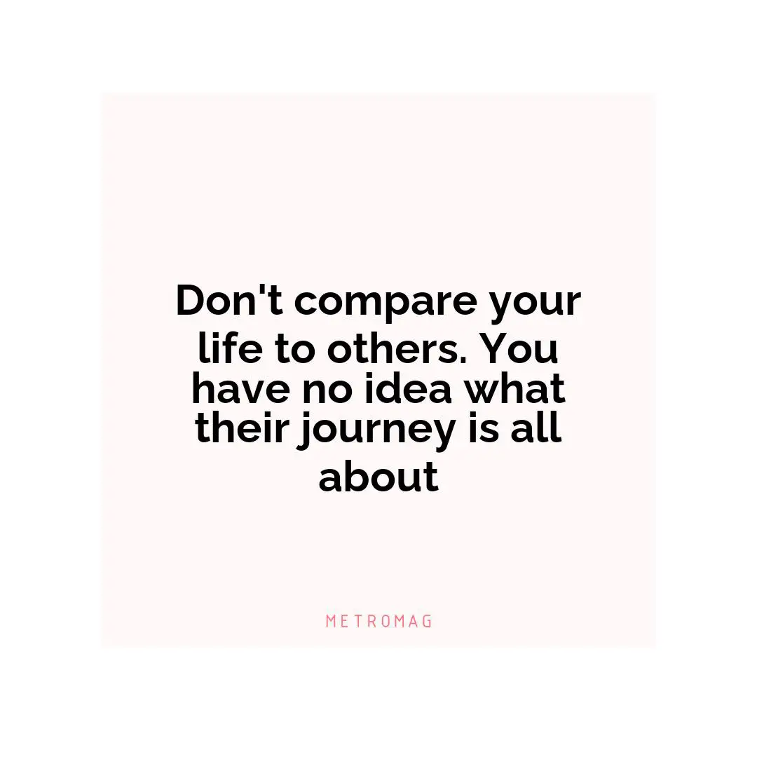 Don't compare your life to others. You have no idea what their journey is all about