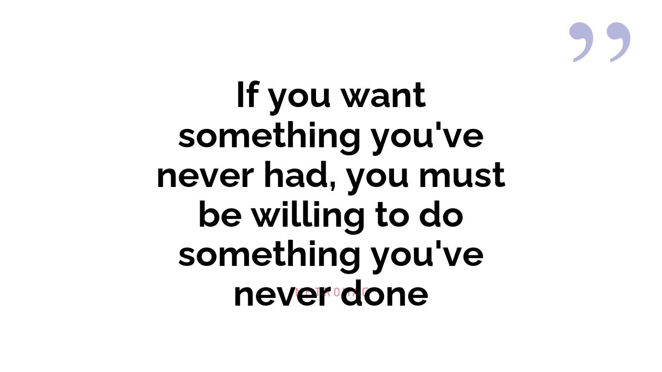 If you want something you've never had, you must be willing to do something you've never done