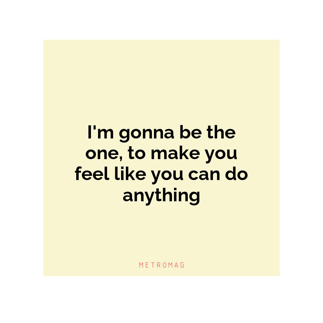 I'm gonna be the one, to make you feel like you can do anything