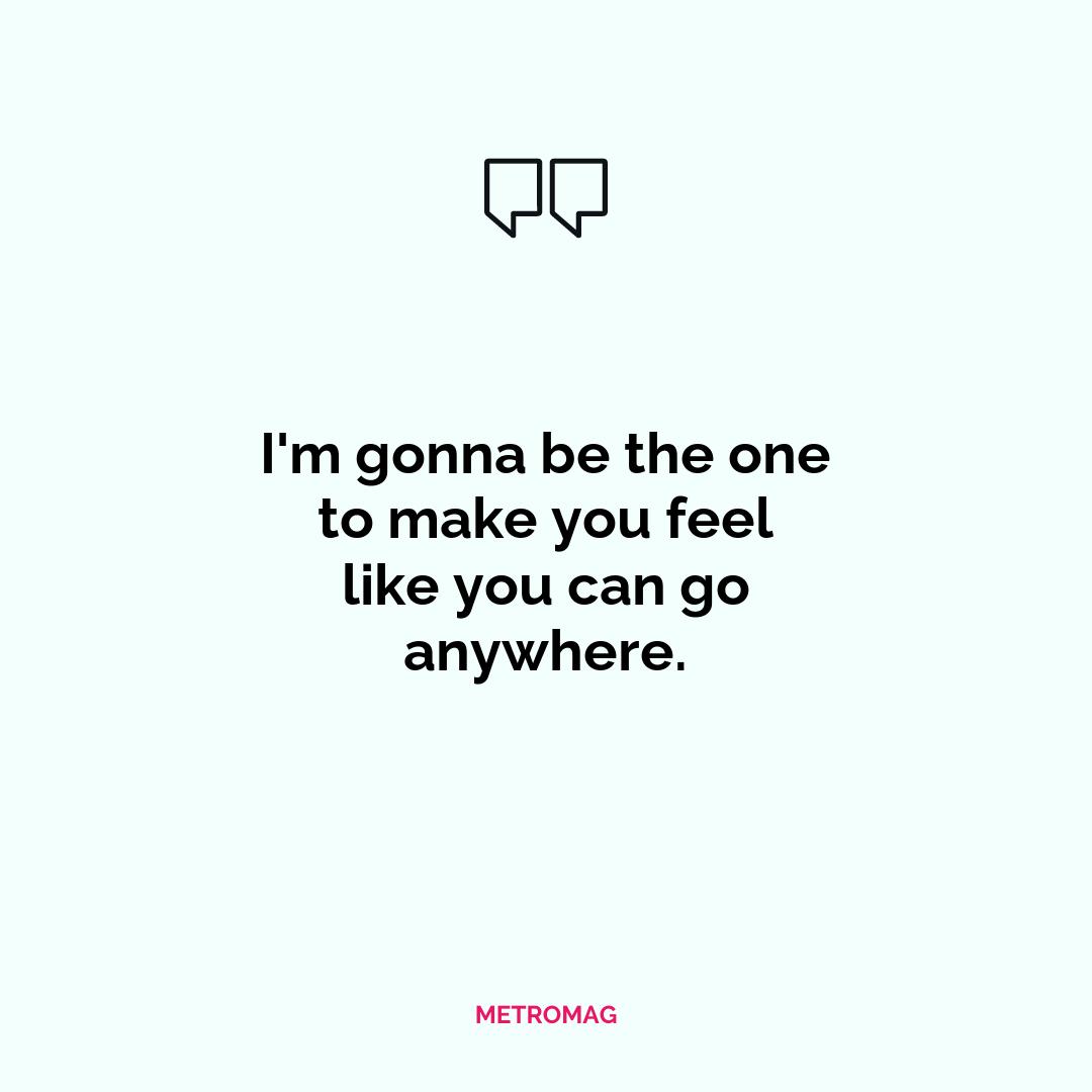 I'm gonna be the one to make you feel like you can go anywhere.