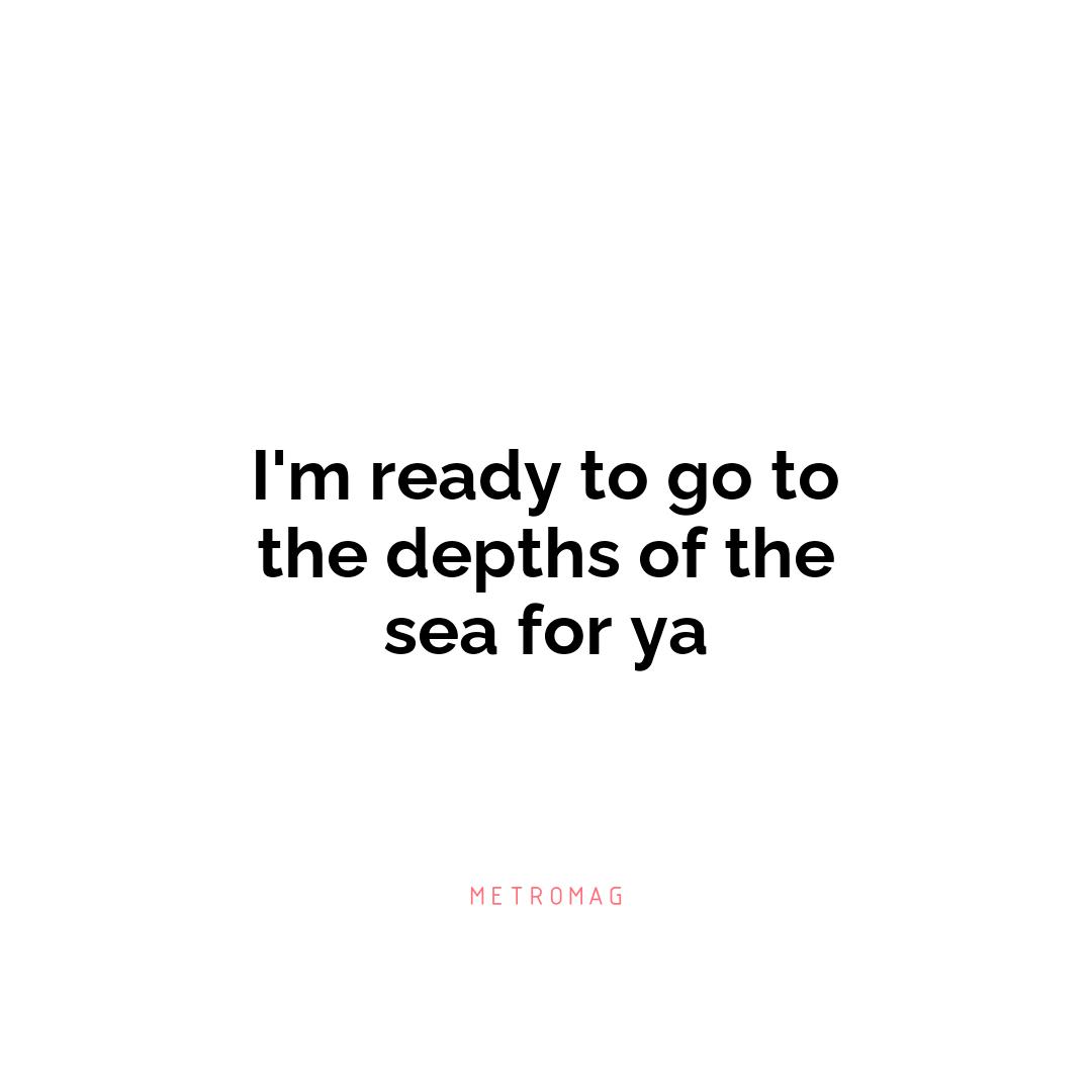 I'm ready to go to the depths of the sea for ya