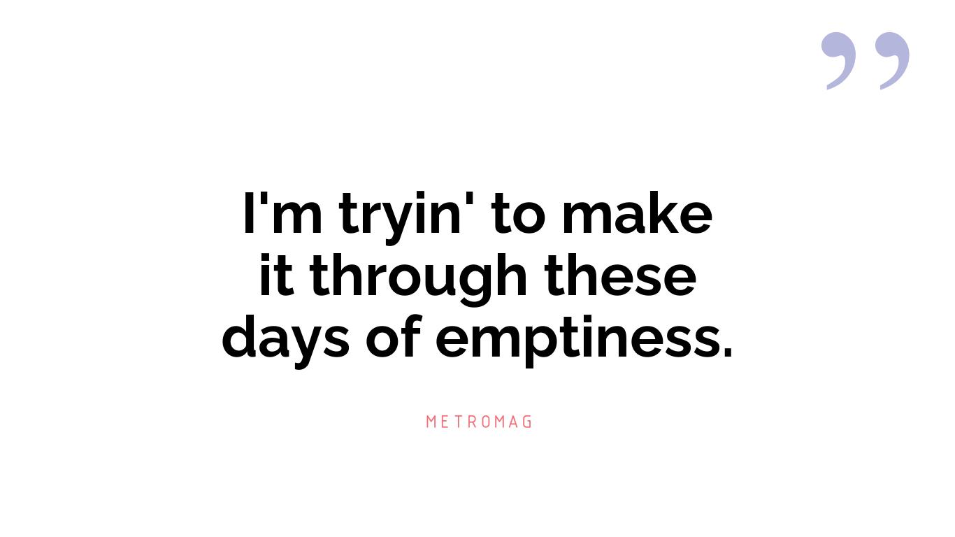 I'm tryin' to make it through these days of emptiness.
