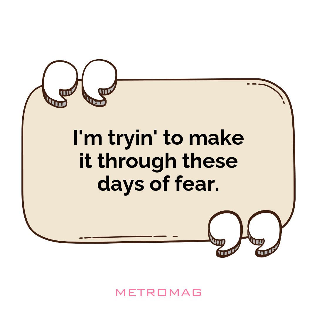 I'm tryin' to make it through these days of fear.