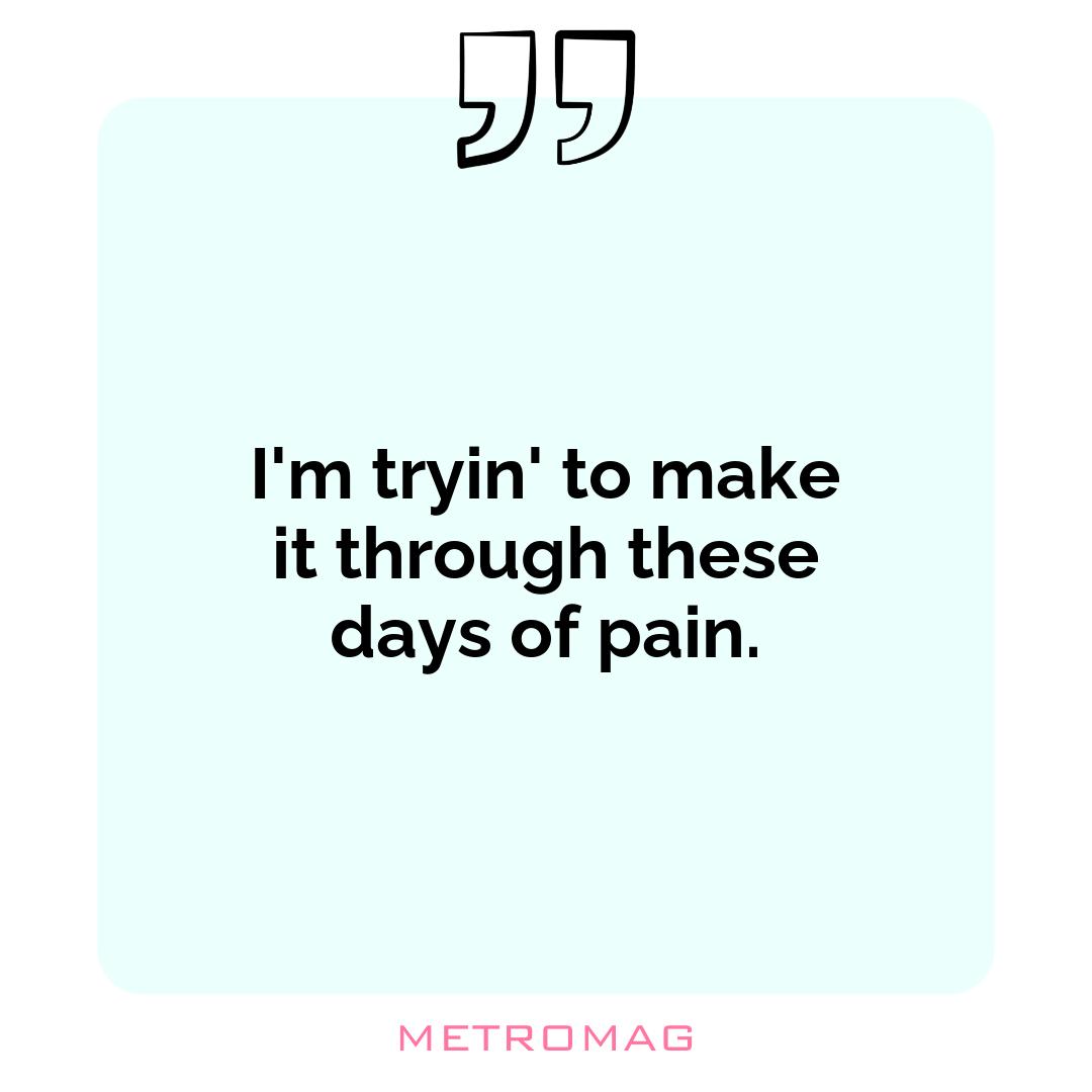 I'm tryin' to make it through these days of pain.