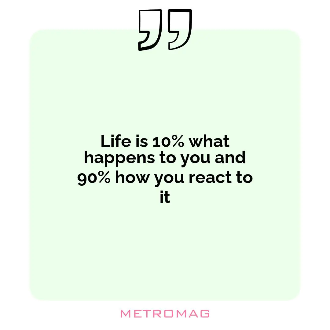 Life is 10% what happens to you and 90% how you react to it