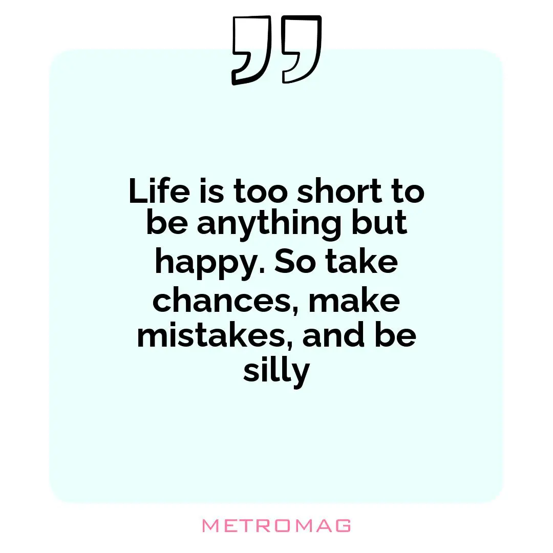 Life is too short to be anything but happy. So take chances, make mistakes, and be silly