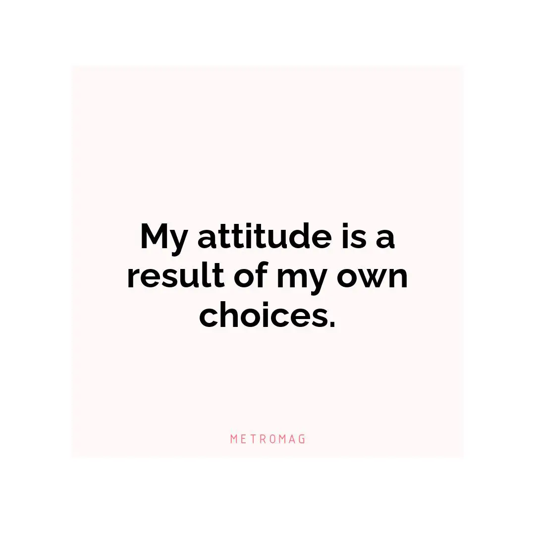My attitude is a result of my own choices.