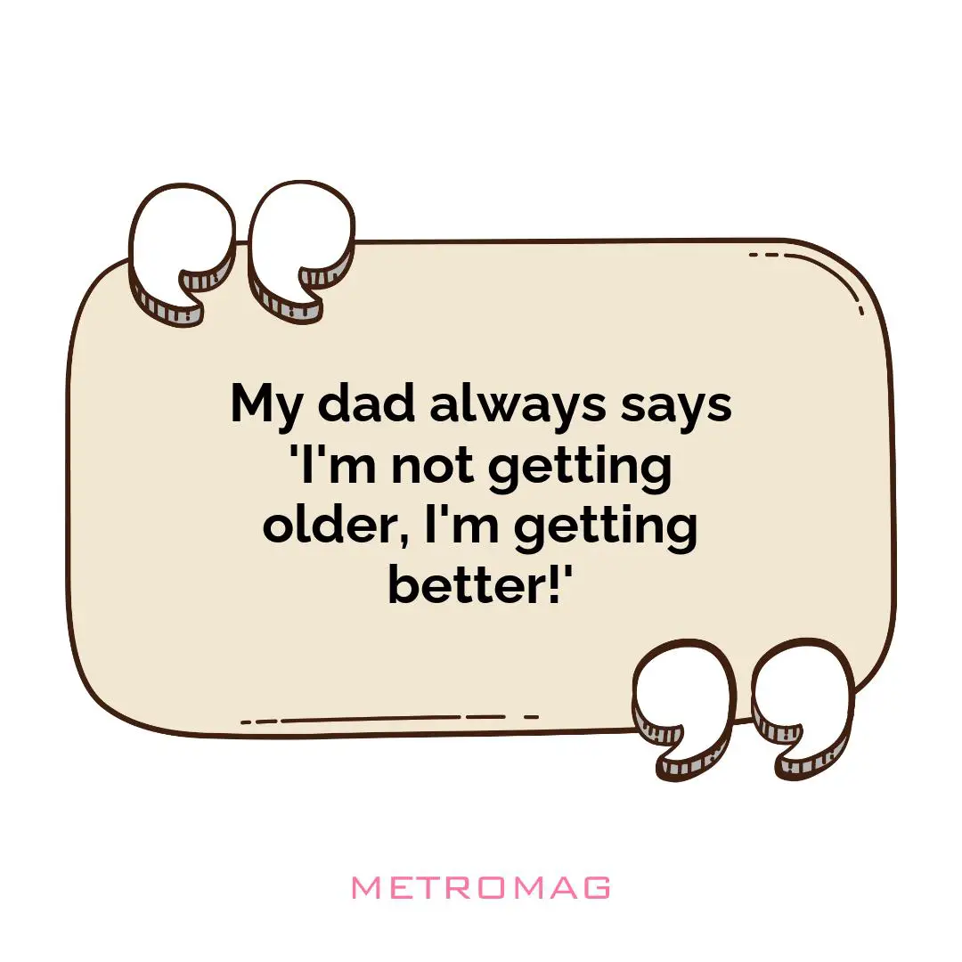 My dad always says 'I'm not getting older, I'm getting better!'