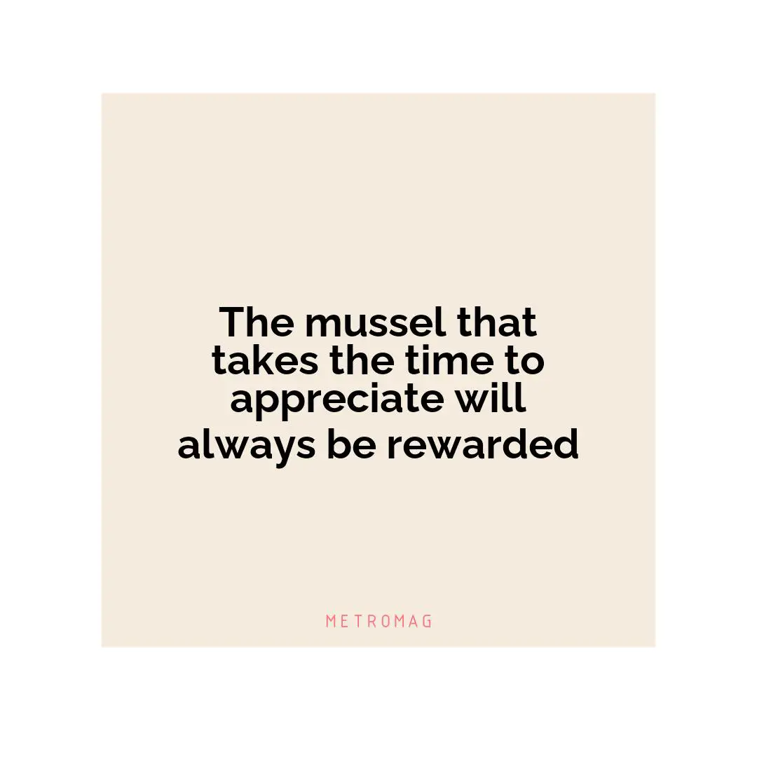 The mussel that takes the time to appreciate will always be rewarded