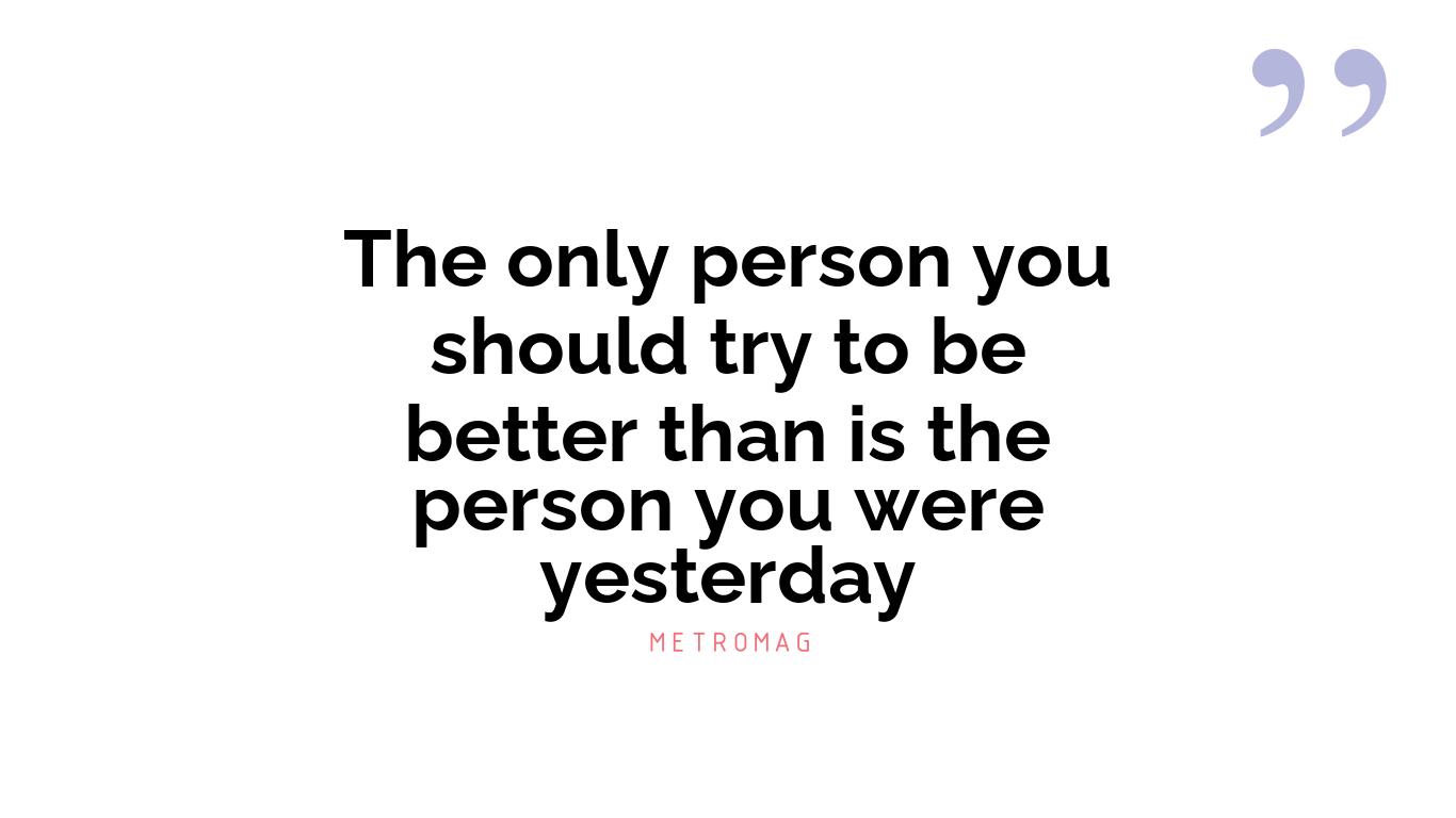 The only person you should try to be better than is the person you were yesterday