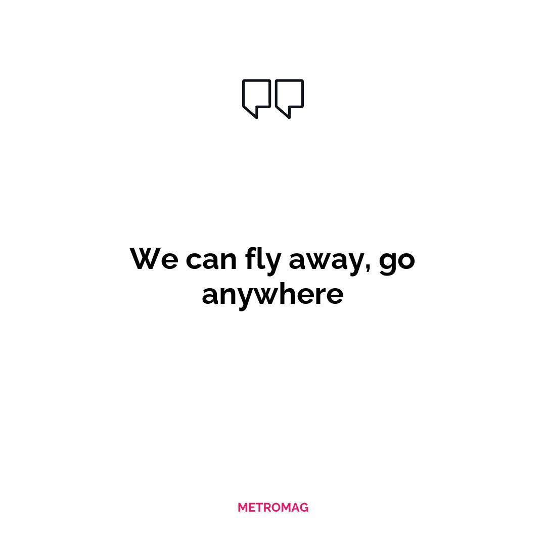 We can fly away, go anywhere