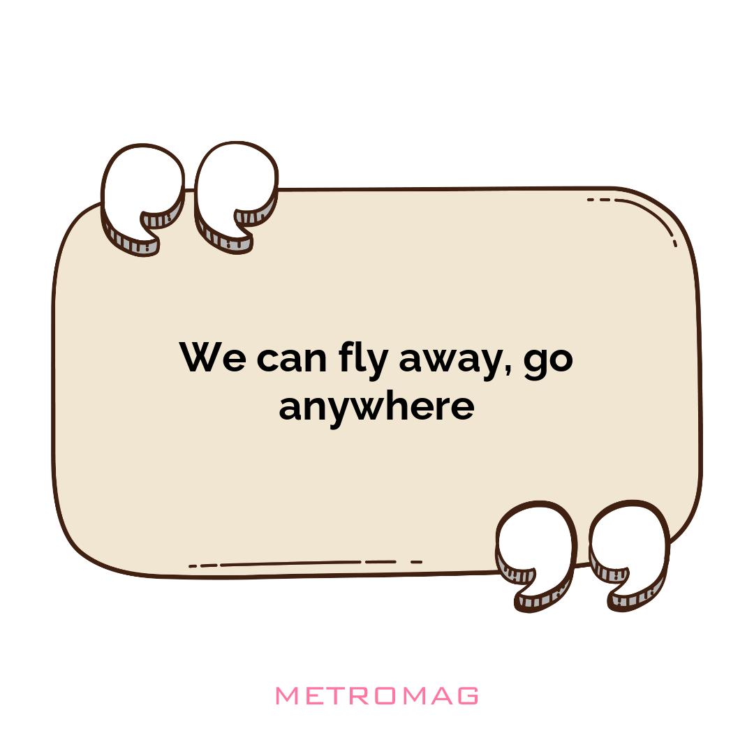 We can fly away, go anywhere