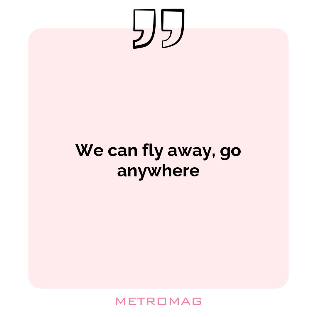 We can fly away, go anywhere