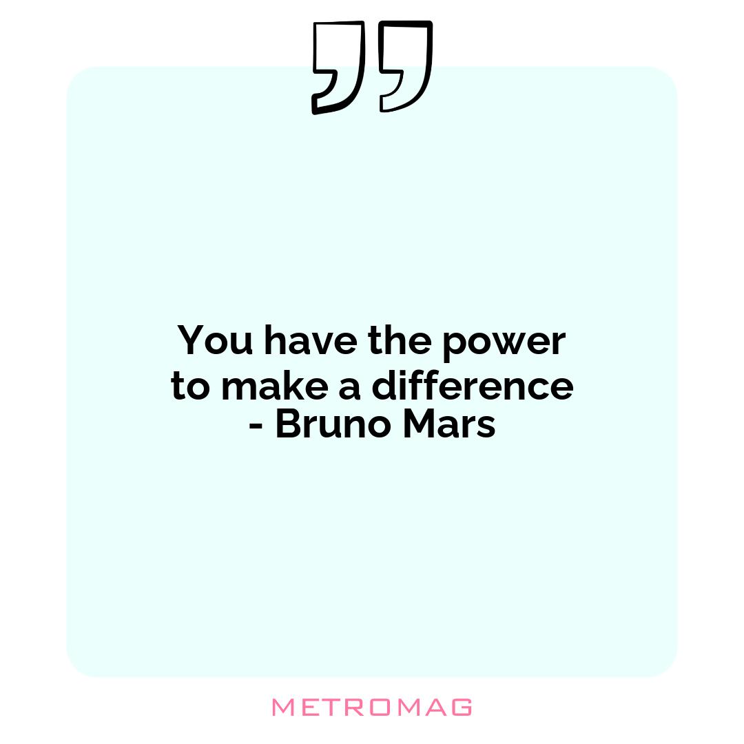 You have the power to make a difference - Bruno Mars