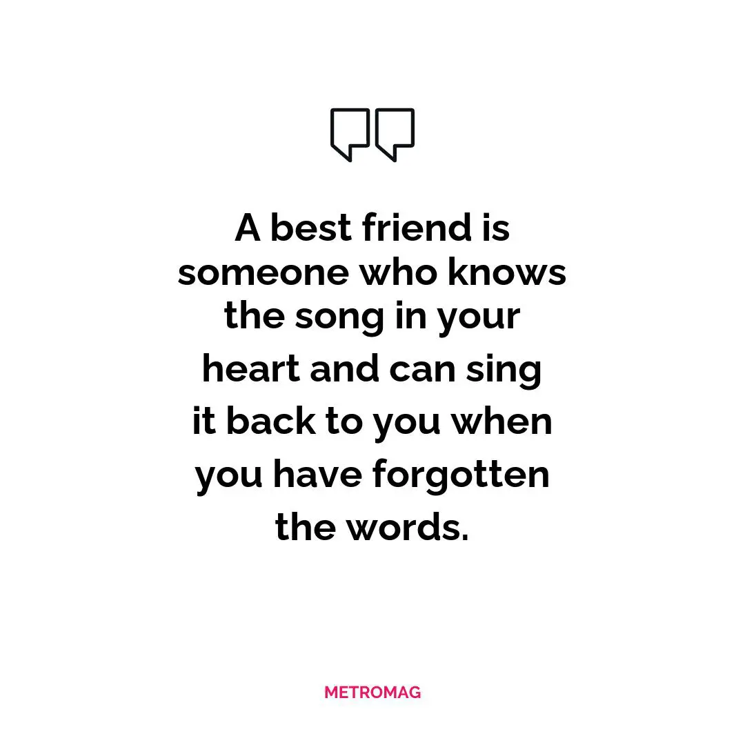 A best friend is someone who knows the song in your heart and can sing it back to you when you have forgotten the words.