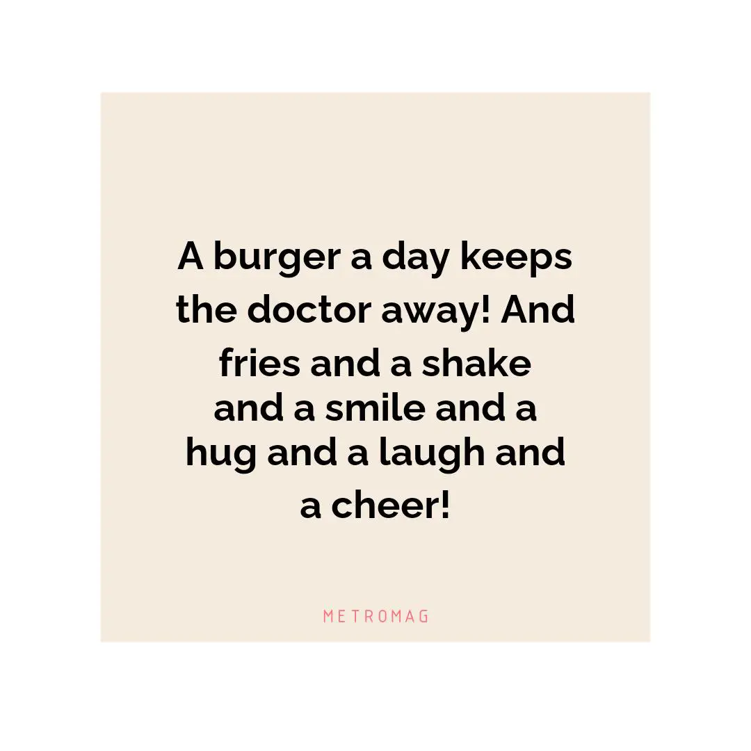 A burger a day keeps the doctor away! And fries and a shake and a smile and a hug and a laugh and a cheer!