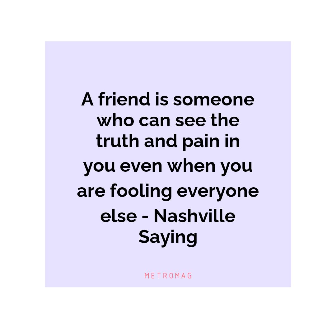 A friend is someone who can see the truth and pain in you even when you are fooling everyone else - Nashville Saying
