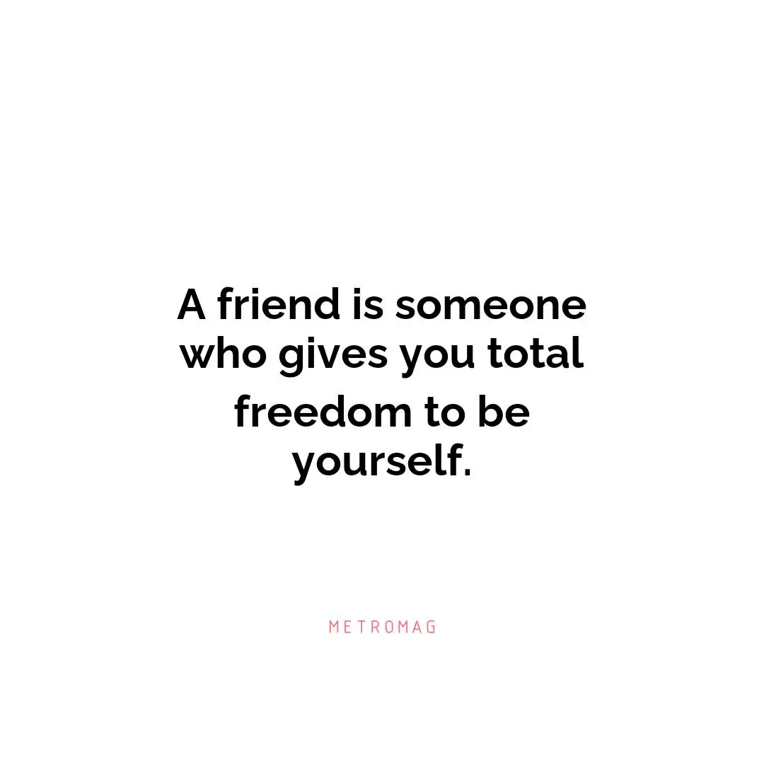 A friend is someone who gives you total freedom to be yourself.
