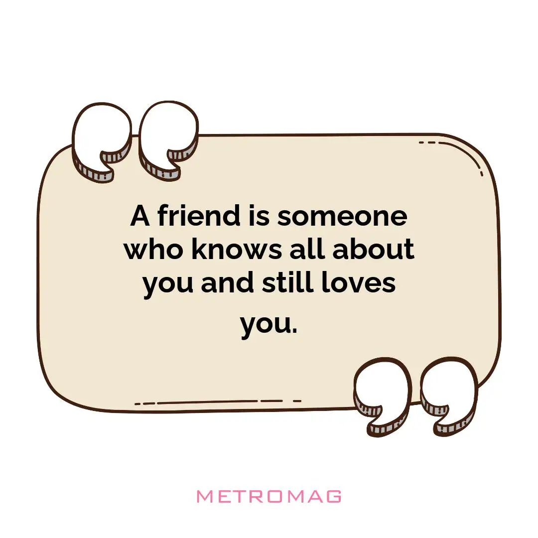 A friend is someone who knows all about you and still loves you.
