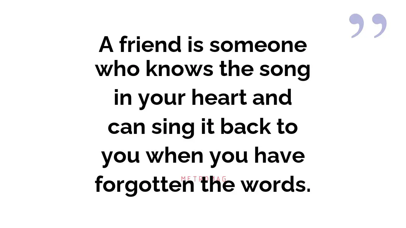 A friend is someone who knows the song in your heart and can sing it back to you when you have forgotten the words.