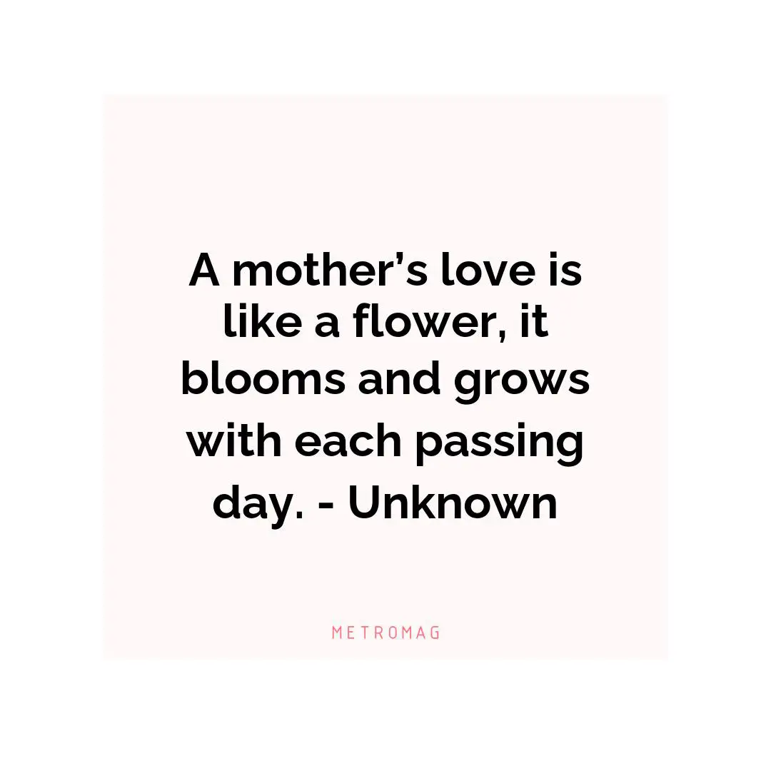 A mother’s love is like a flower, it blooms and grows with each passing day. - Unknown