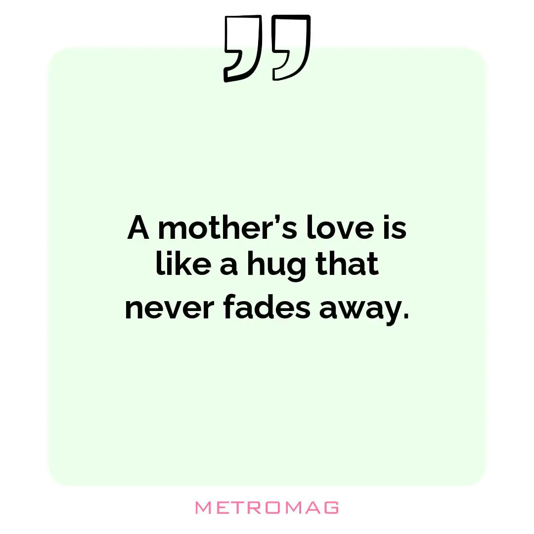 A mother’s love is like a hug that never fades away.