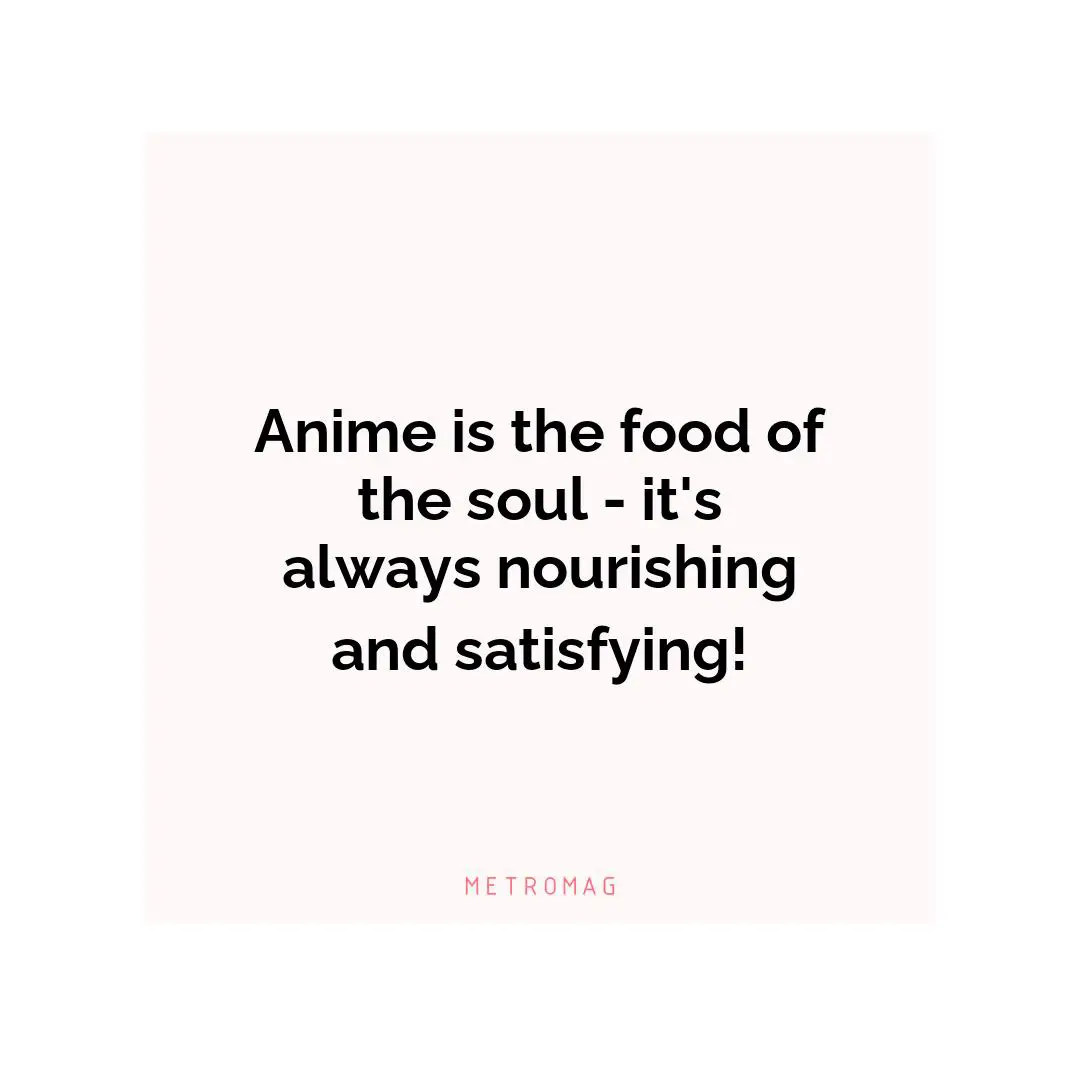 Anime is the food of the soul - it's always nourishing and satisfying!