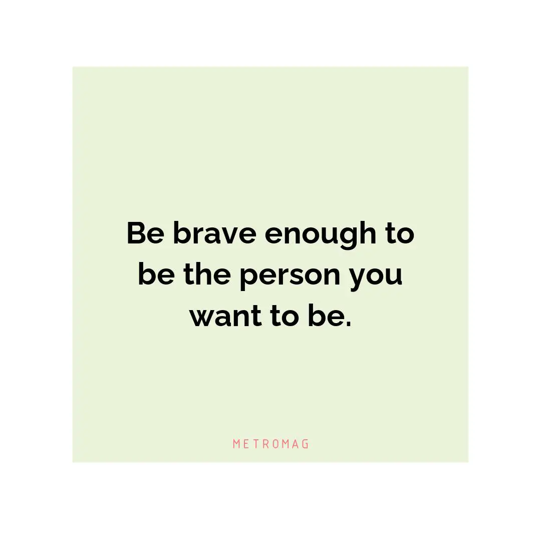 Be brave enough to be the person you want to be.