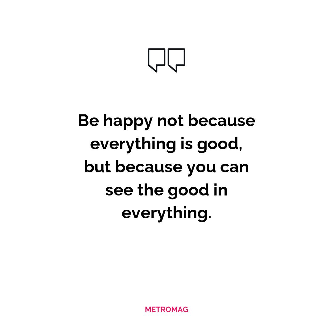 Be happy not because everything is good, but because you can see the good in everything.