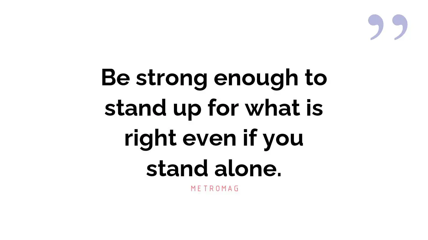 Be strong enough to stand up for what is right even if you stand alone.