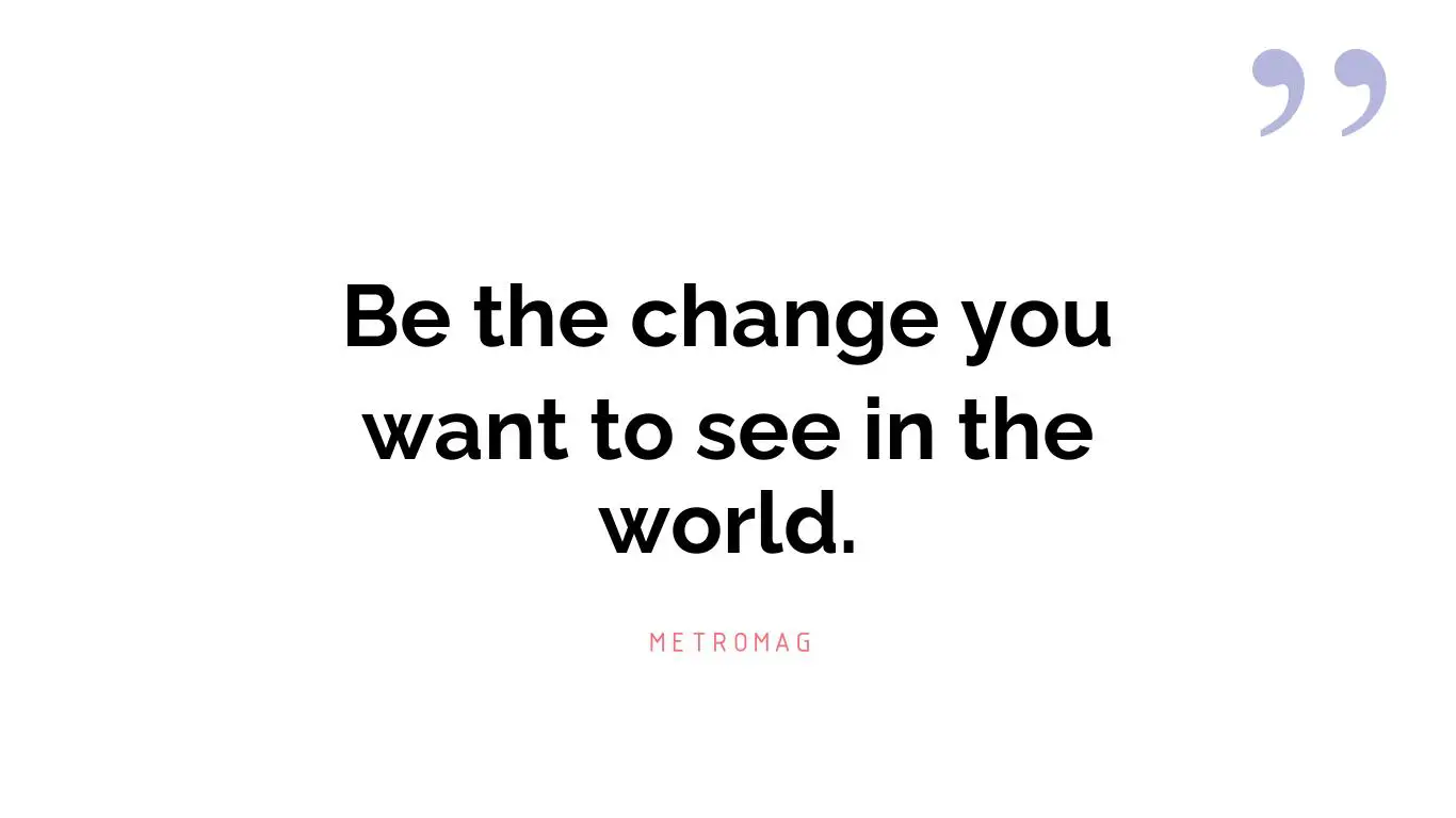Be the change you want to see in the world.