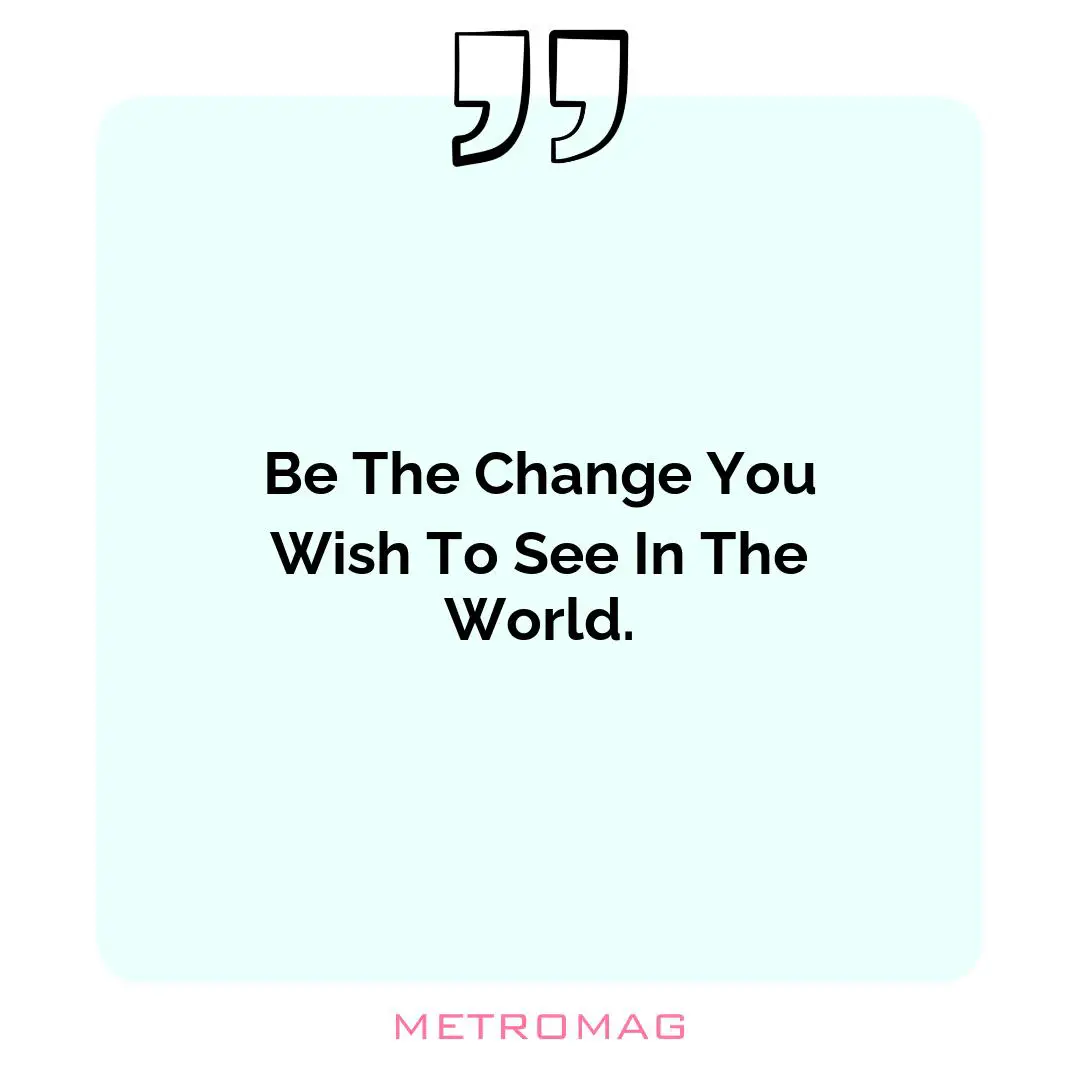 Be The Change You Wish To See In The World.