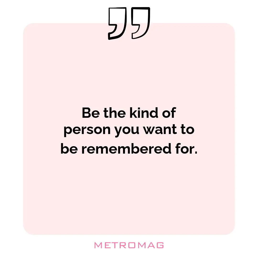 Be the kind of person you want to be remembered for.