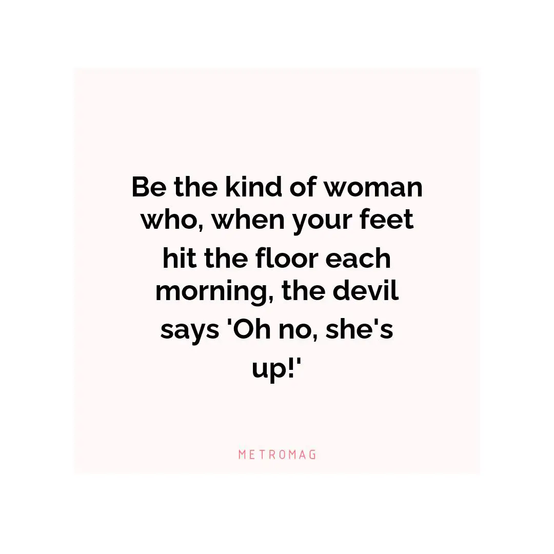 Be the kind of woman who, when your feet hit the floor each morning, the devil says 'Oh no, she's up!'