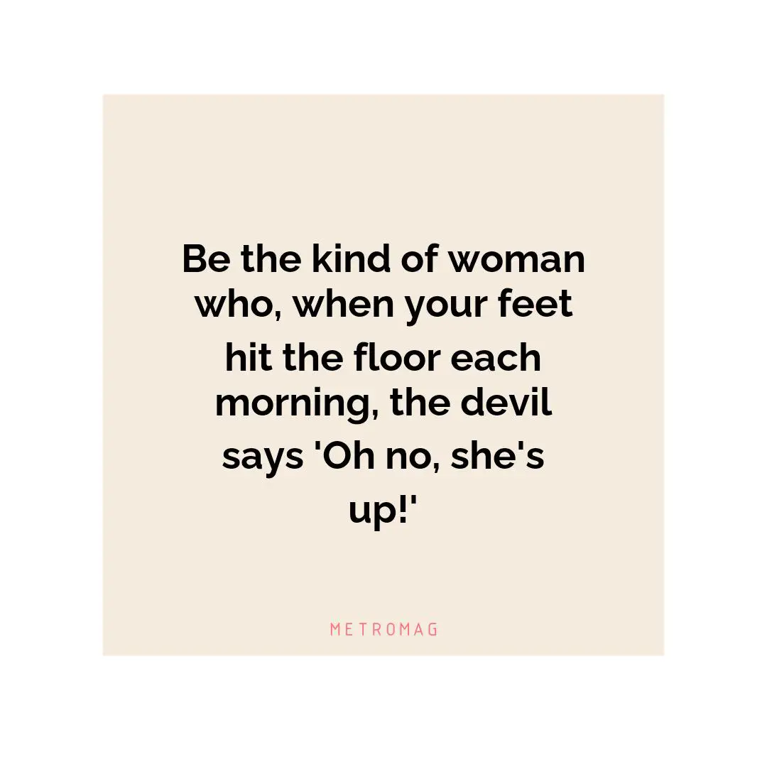 Be the kind of woman who, when your feet hit the floor each morning, the devil says 'Oh no, she's up!'