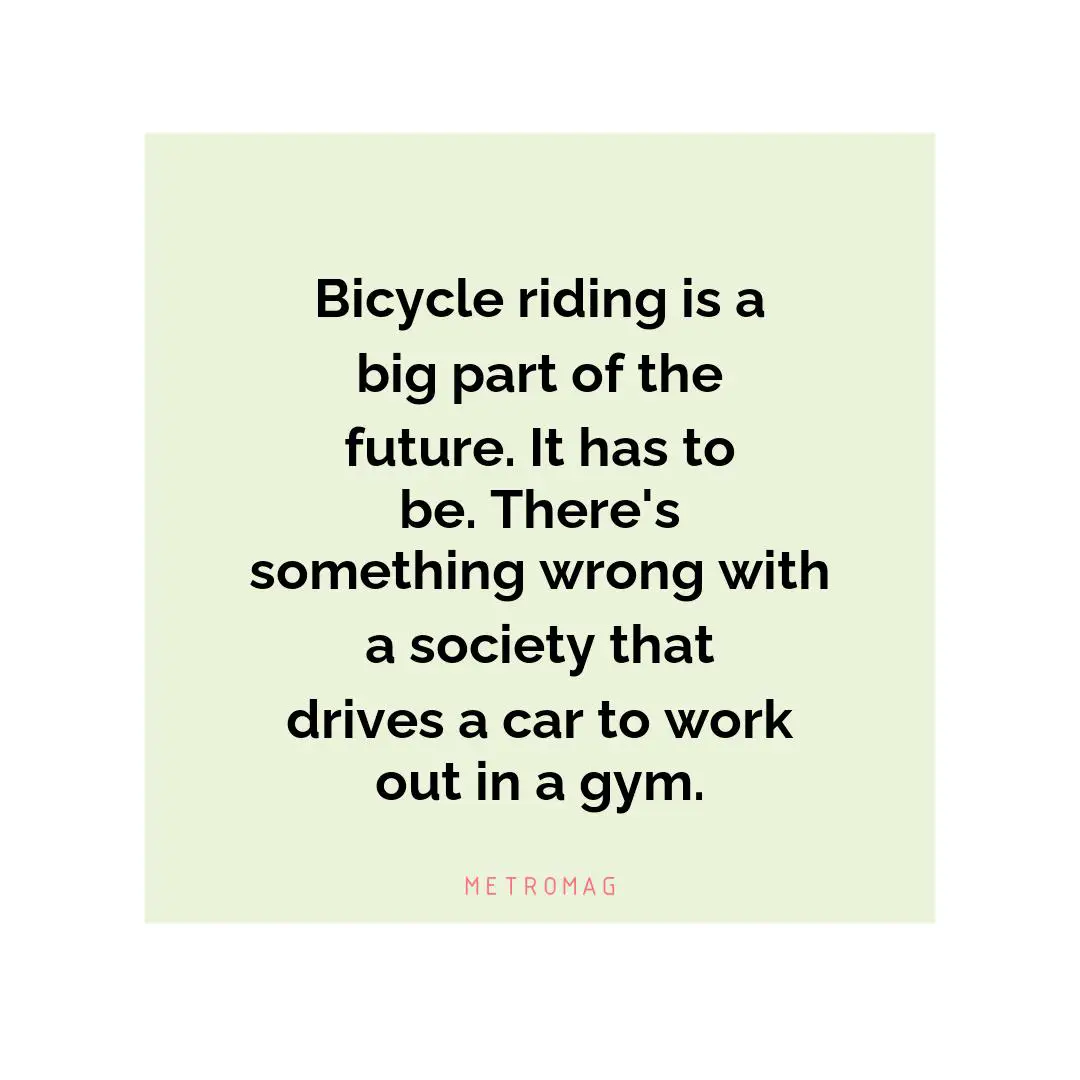 Bicycle riding is a big part of the future. It has to be. There's something wrong with a society that drives a car to work out in a gym.