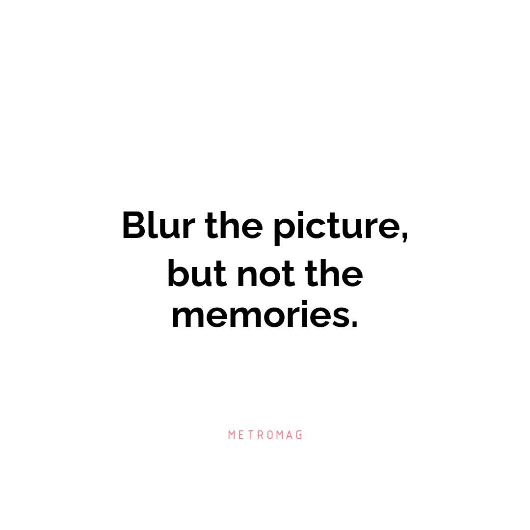 Blur the picture, but not the memories.