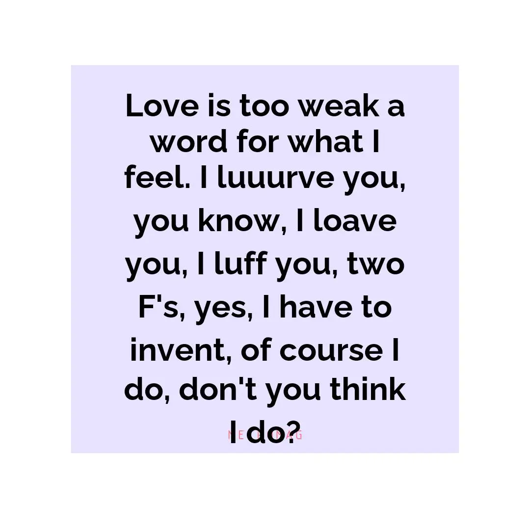 Love is too weak a word for what I feel. I luuurve you, you know, I loave you, I luff you, two F's, yes, I have to invent, of course I do, don't you think I do?
