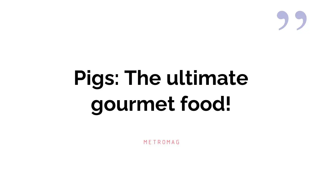 Pigs: The ultimate gourmet food!