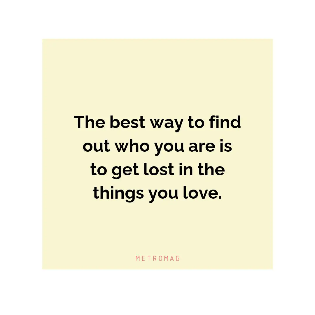 The best way to find out who you are is to get lost in the things you love.