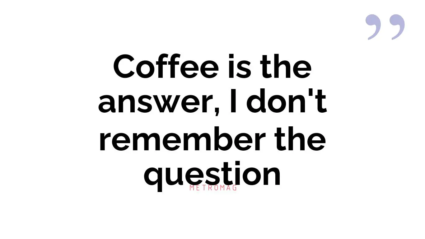 Coffee is the answer, I don't remember the question