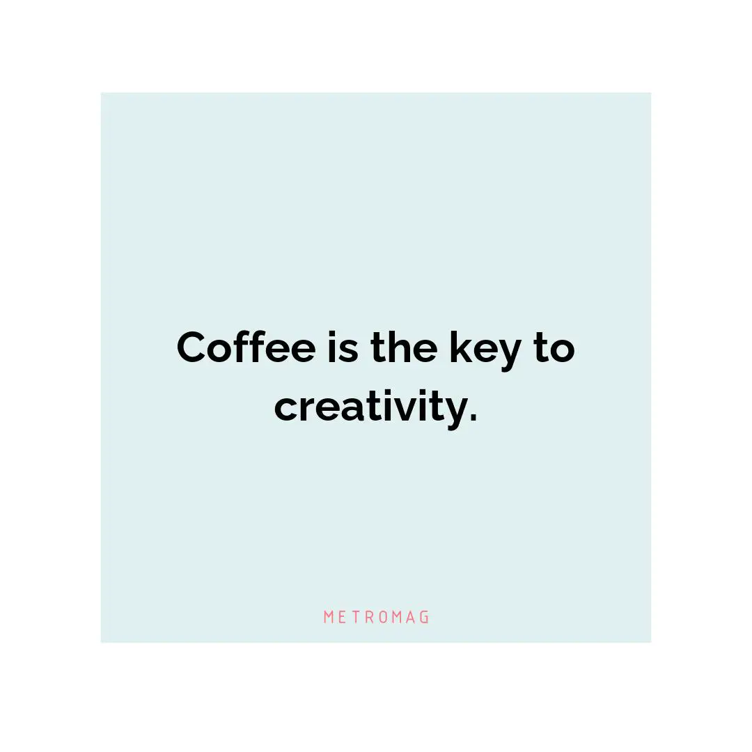 Coffee is the key to creativity.