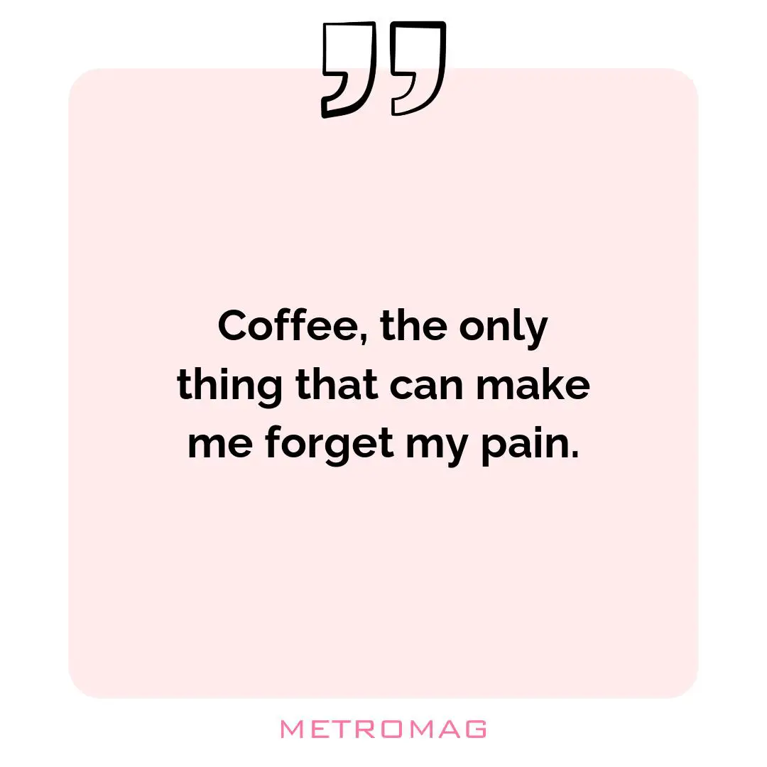 Coffee, the only thing that can make me forget my pain.