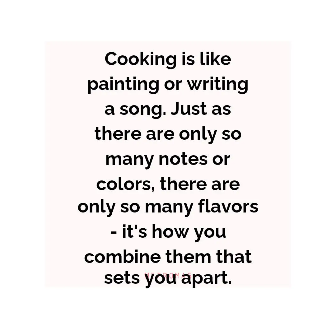 Cooking is like painting or writing a song. Just as there are only so many notes or colors, there are only so many flavors - it's how you combine them that sets you apart.