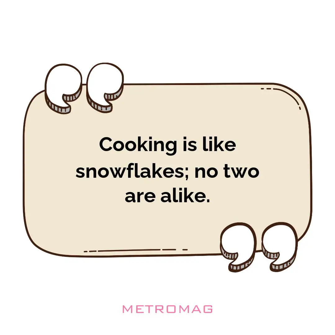 Cooking is like snowflakes; no two are alike.