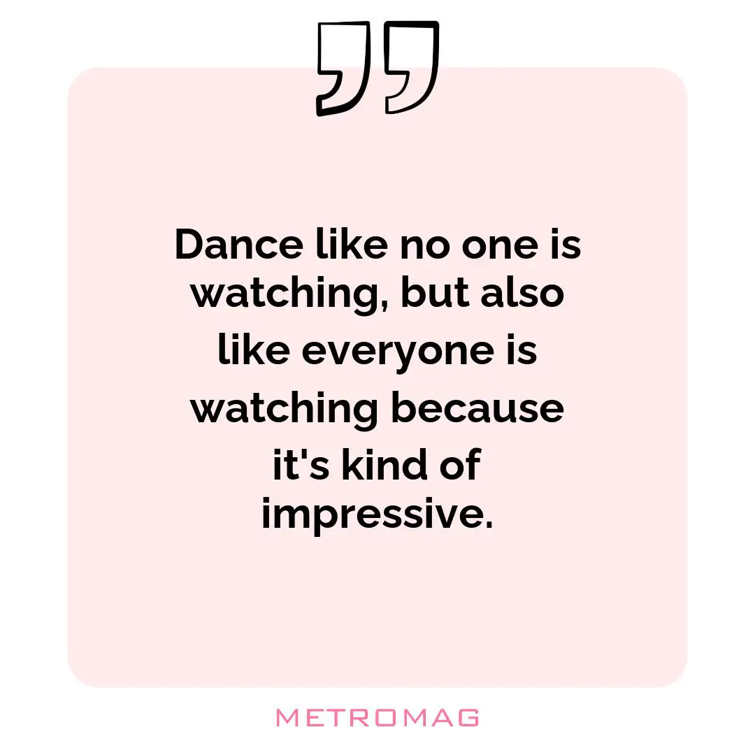 Dance like no one is watching, but also like everyone is watching because it's kind of impressive.