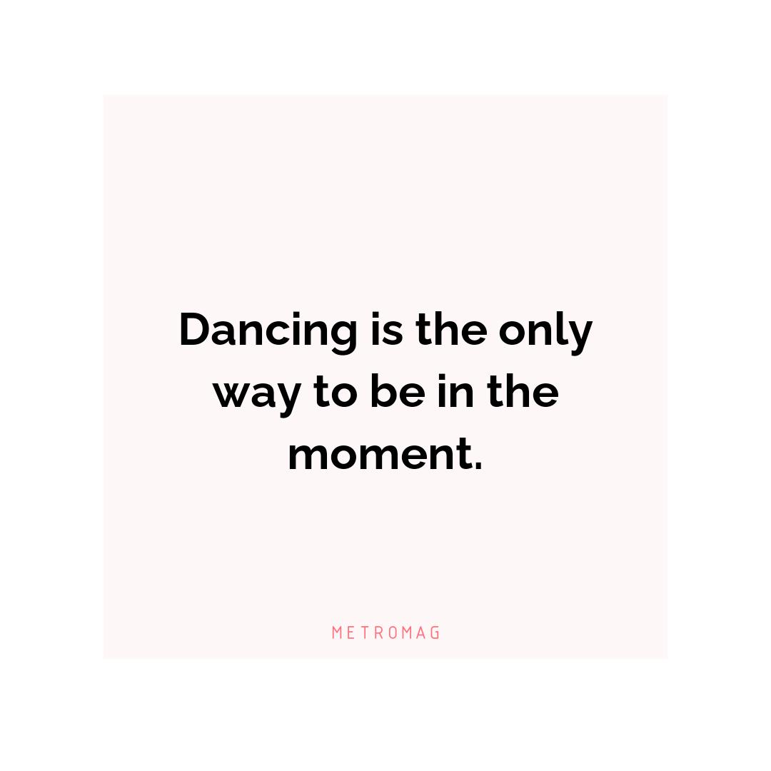 Dancing is the only way to be in the moment.