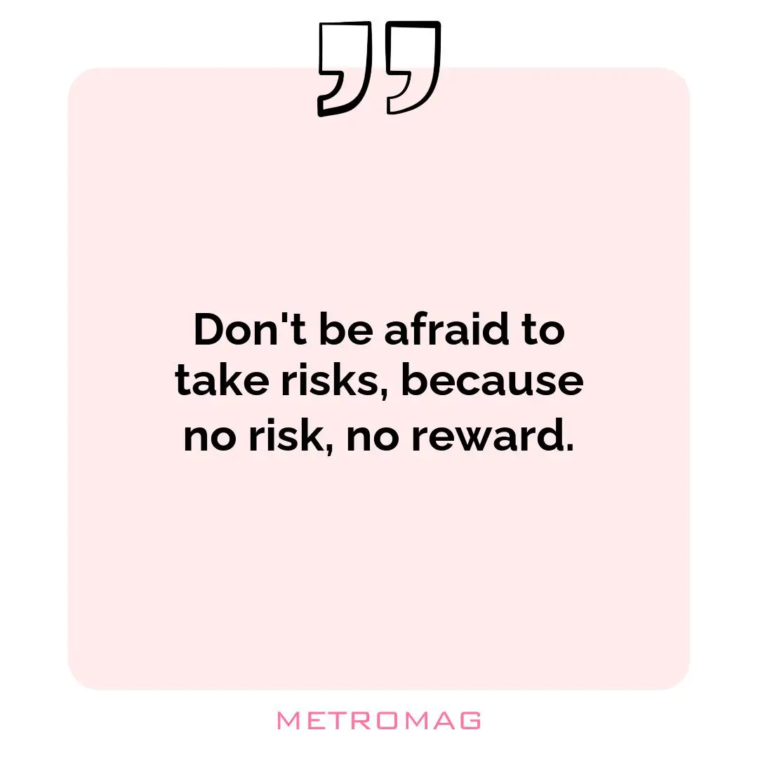 Don't be afraid to take risks, because no risk, no reward.