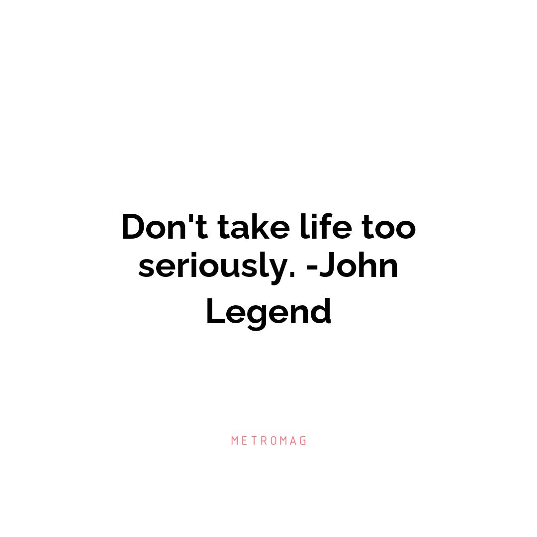 Don't take life too seriously. -John Legend